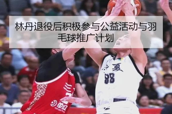 林丹退役后积极参与公益活动与羽毛球推广计划